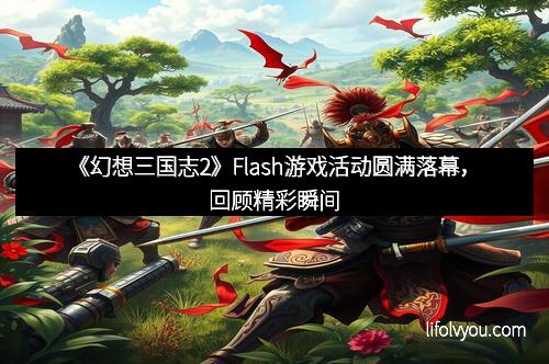 《幻想三国志2》Flash游戏活动圆满落幕,回顾精彩瞬间